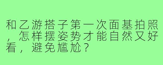 和乙游搭子第一次面基拍照，怎样摆姿势才能自然又好看，避免尴尬？