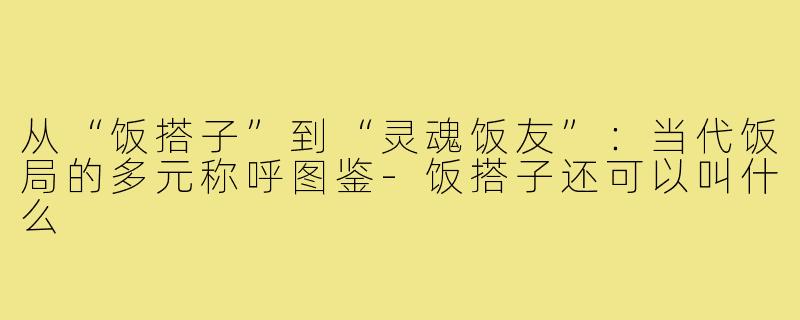 从“饭搭子”到“灵魂饭友”：当代饭局的多元称呼图鉴-饭搭子还可以叫什么