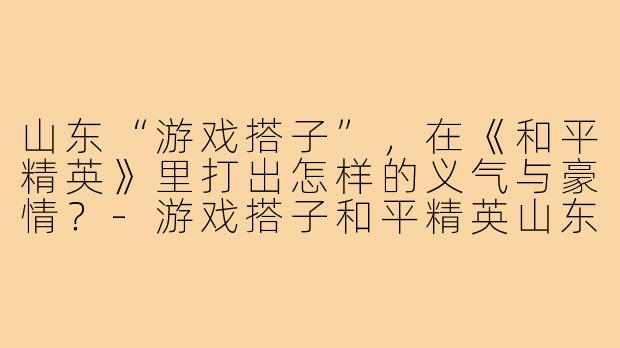 山东“游戏搭子”，在《和平精英》里打出怎样的义气与豪情？-游戏搭子和平精英山东