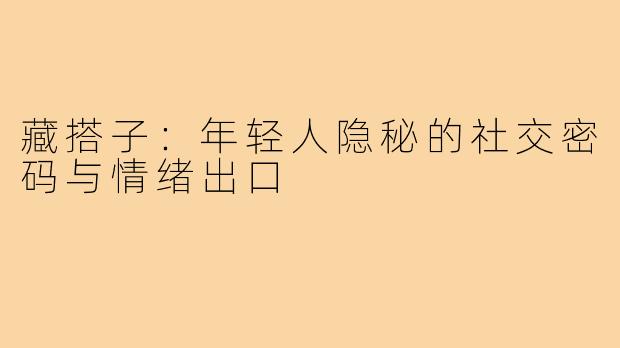 藏搭子：年轻人隐秘的社交密码与情绪出口