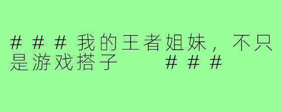 ###我的王者姐妹，不只是游戏搭子

###