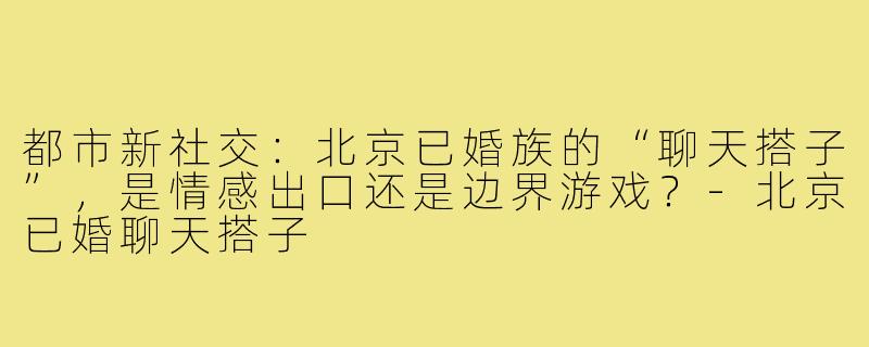 都市新社交：北京已婚族的“聊天搭子”，是情感出口还是边界游戏？-北京已婚聊天搭子
