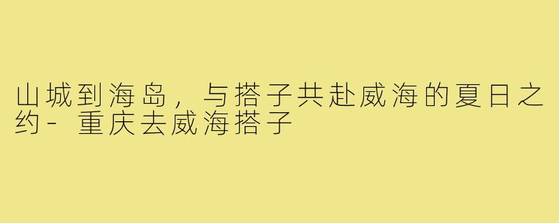 山城到海岛，与搭子共赴威海的夏日之约-重庆去威海搭子