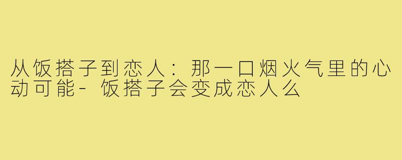 从饭搭子到恋人：那一口烟火气里的心动可能-饭搭子会变成恋人么