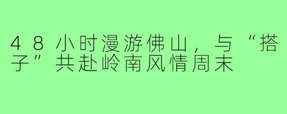 48小时漫游佛山，与“搭子”共赴岭南风情周末