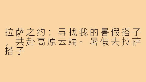 拉萨之约：寻找我的暑假搭子，共赴高原云端-暑假去拉萨搭子