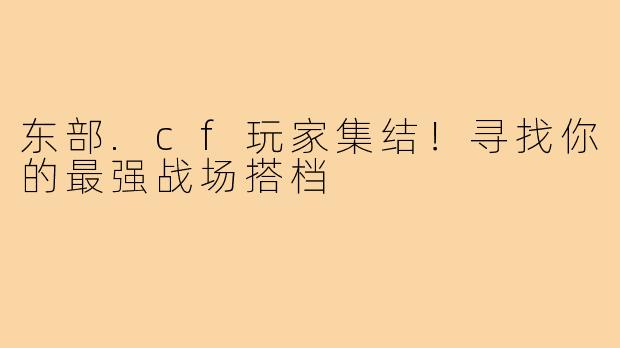 东部.cf玩家集结！寻找你的最强战场搭档