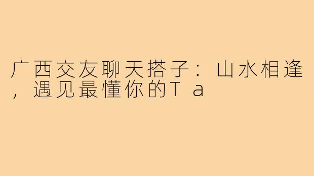 广西交友聊天搭子：山水相逢，遇见最懂你的Ta