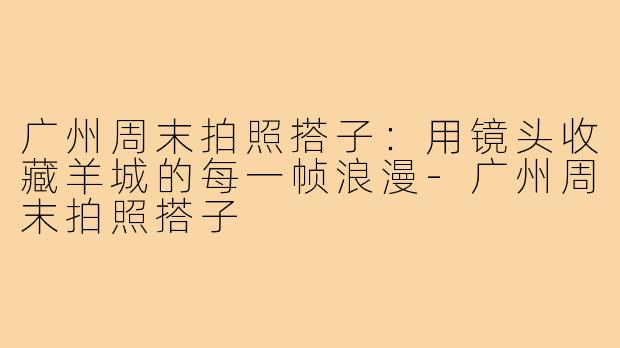 广州周末拍照搭子:用镜头收藏羊城的每一帧浪漫-广州周末拍照搭子