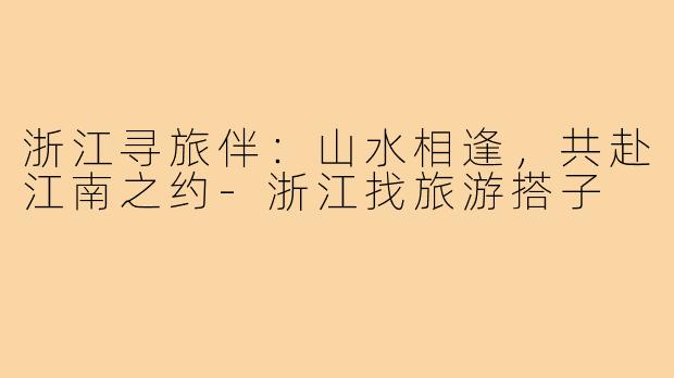 浙江寻旅伴：山水相逢，共赴江南之约-浙江找旅游搭子