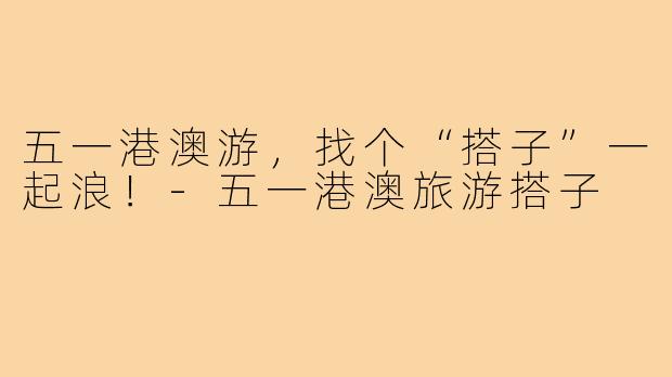 五一港澳游,找个“搭子”一起浪!-五一港澳旅游搭子