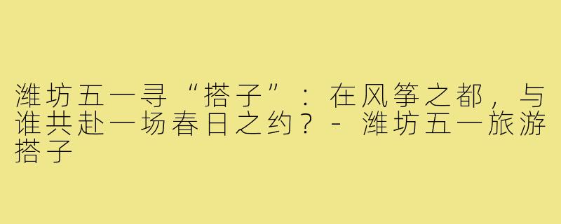 潍坊五一寻“搭子”:在风筝之都,与谁共赴一场春日之约?-潍坊五一旅游搭子