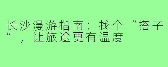 长沙漫游指南：找个“搭子”，让旅途更有温度
