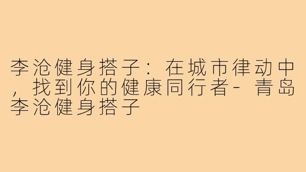 李沧健身搭子:在城市律动中,找到你的健康同行者-青岛李沧健身搭子