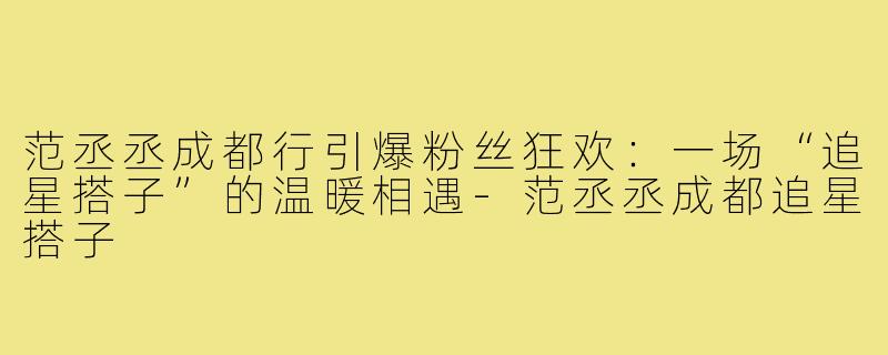 范丞丞成都行引爆粉丝狂欢：一场“追星搭子”的温暖相遇-范丞丞成都追星搭子