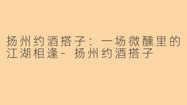 扬州约酒搭子:一场微醺里的江湖相逢-扬州约酒搭子