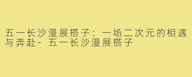 五一长沙漫展搭子：一场二次元的相遇与奔赴-五一长沙漫展搭子