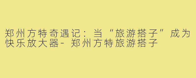 郑州方特奇遇记：当“旅游搭子”成为快乐放大器-郑州方特旅游搭子