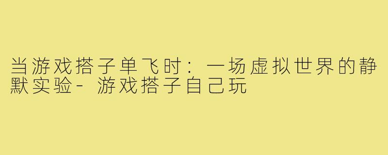 当游戏搭子单飞时：一场虚拟世界的静默实验-游戏搭子自己玩