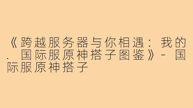 《跨越服务器与你相遇：我的.国际服原神搭子图鉴》-国际服原神搭子