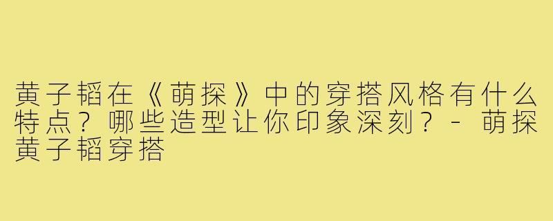 黄子韬在《萌探》中的穿搭风格有什么特点?哪些造型让你印象深刻?-萌探黄子韬穿搭