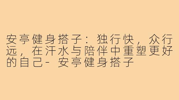 安亭健身搭子：独行快，众行远，在汗水与陪伴中重塑更好的自己-安亭健身搭子