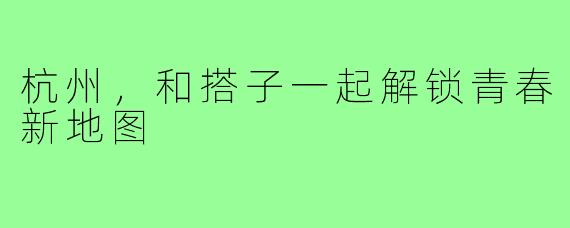 杭州,和搭子一起解锁青春新地图