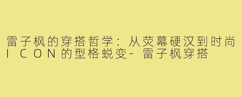 雷子枫的穿搭哲学：从荧幕硬汉到时尚ICON的型格蜕变-雷子枫穿搭