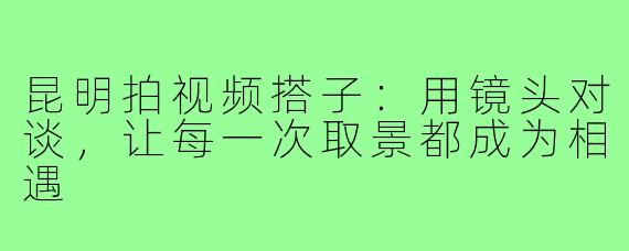 昆明拍视频搭子：用镜头对谈，让每一次取景都成为相遇