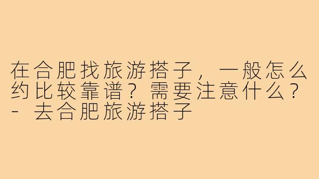 在合肥找旅游搭子,一般怎么约比较靠谱?需要注意什么?-去合肥旅游搭子
