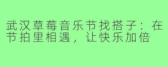 武汉草莓音乐节找搭子：在节拍里相遇，让快乐加倍