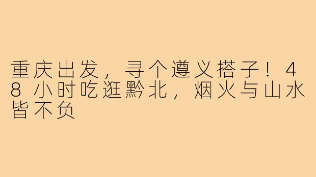 重庆出发,寻个遵义搭子!48小时吃逛黔北,烟火与山水皆不负