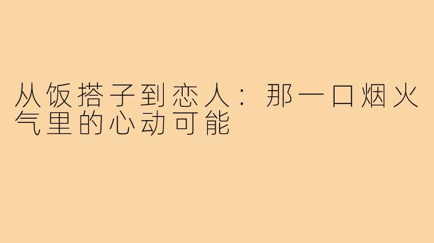 从饭搭子到恋人：那一口烟火气里的心动可能