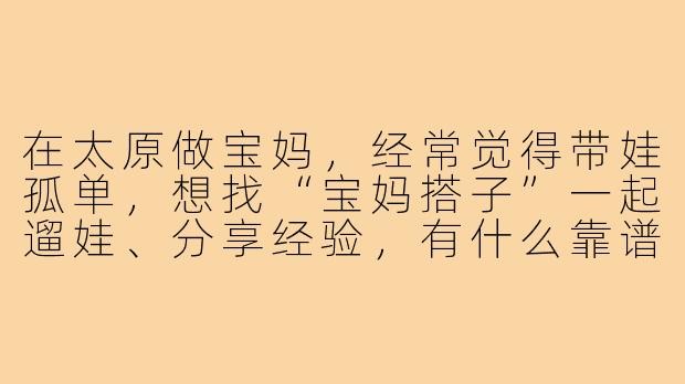 在太原做宝妈,经常觉得带娃孤单,想找“宝妈搭子”一起遛娃、分享经验,有什么靠谱的寻找途径或建议吗?-太原宝妈搭子