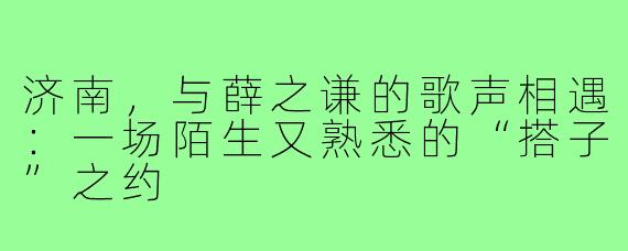 济南，与薛之谦的歌声相遇：一场陌生又熟悉的“搭子”之约