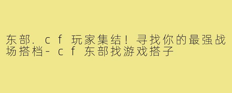 东部.cf玩家集结！寻找你的最强战场搭档-cf东部找游戏搭子