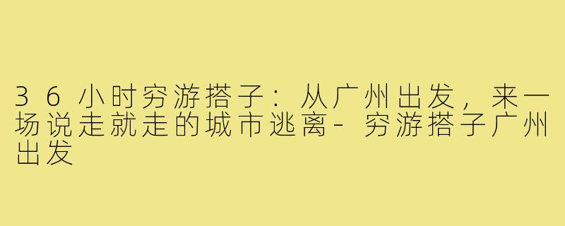 36小时穷游搭子:从广州出发,来一场说走就走的城市逃离-穷游搭子广州出发