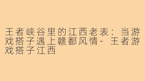 王者峡谷里的江西老表：当游戏搭子遇上赣鄱风情-王者游戏搭子江西