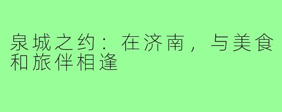 泉城之约：在济南，与美食和旅伴相逢