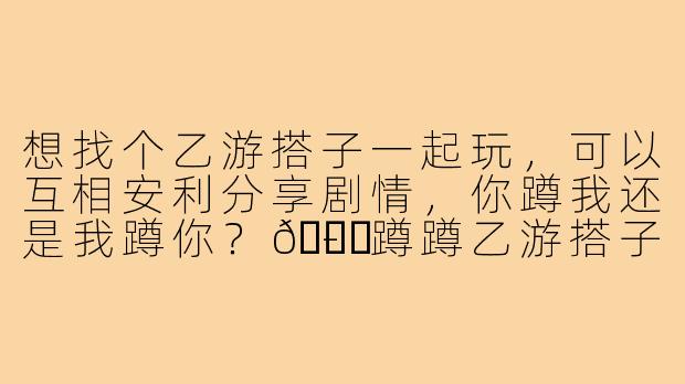 想找个乙游搭子一起玩,可以互相安利分享剧情,你蹲我还是我蹲你?😉-蹲蹲乙游搭子