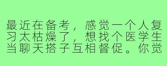 最近在备考，感觉一个人复习太枯燥了，想找个医学生当聊天搭子互相督促。你觉得医学生聊天搭子具体能聊些什么呢？