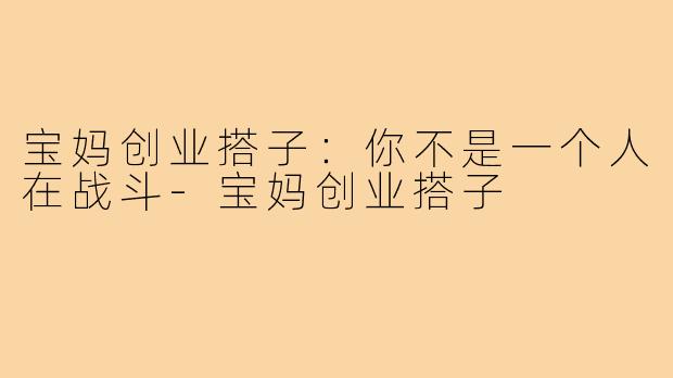 宝妈创业搭子:你不是一个人在战斗-宝妈创业搭子