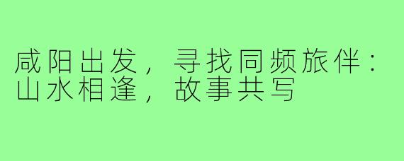 咸阳出发,寻找同频旅伴:山水相逢,故事共写