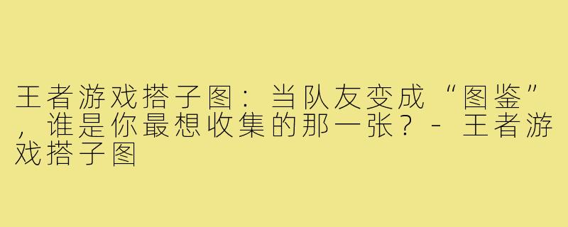 王者游戏搭子图:当队友变成“图鉴”,谁是你最想收集的那一张?-王者游戏搭子图