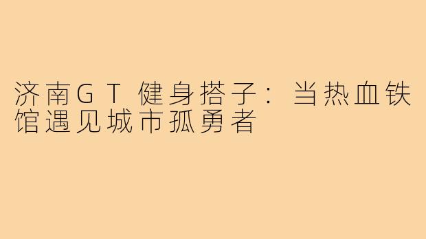 济南GT健身搭子：当热血铁馆遇见城市孤勇者