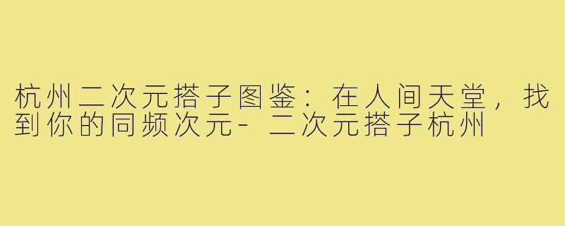杭州二次元搭子图鉴：在人间天堂，找到你的同频次元-二次元搭子杭州