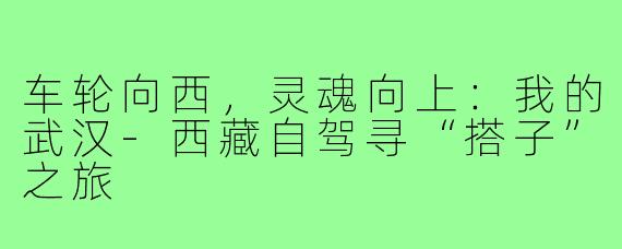 车轮向西，灵魂向上：我的武汉-西藏自驾寻“搭子”之旅