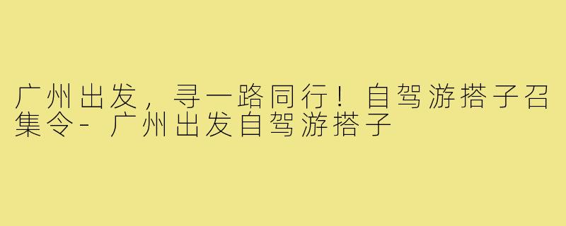 广州出发，寻一路同行！自驾游搭子召集令-广州出发自驾游搭子