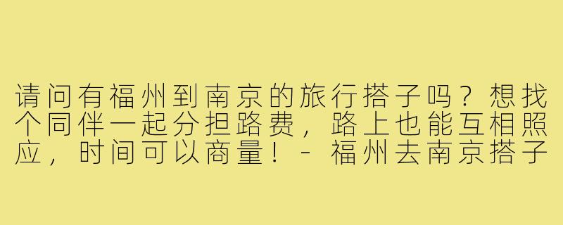 请问有福州到南京的旅行搭子吗？想找个同伴一起分担路费，路上也能互相照应，时间可以商量！-福州去南京搭子