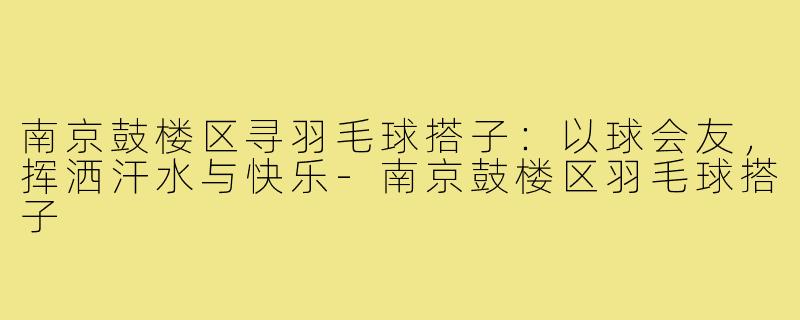 南京鼓楼区寻羽毛球搭子：以球会友，挥洒汗水与快乐-南京鼓楼区羽毛球搭子